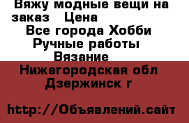 Вяжу модные вещи на заказ › Цена ­ 3000-10000 - Все города Хобби. Ручные работы » Вязание   . Нижегородская обл.,Дзержинск г.